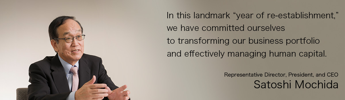 In this landmark “year of re-establishment,” we have committed ourselves to transforming our business portfolio and effectively managing human capital. Representative Director, President, and CEO Satoshi Mochida