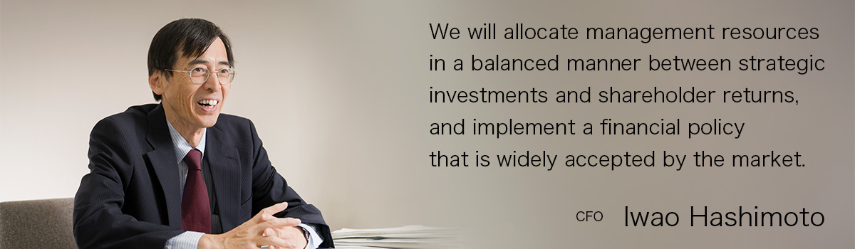 We will allocate management resources in a balanced manner between strategic investments and shareholder returns, and implement a financial policy that is widely accepted by the market. CFO Iwao Hashimoto